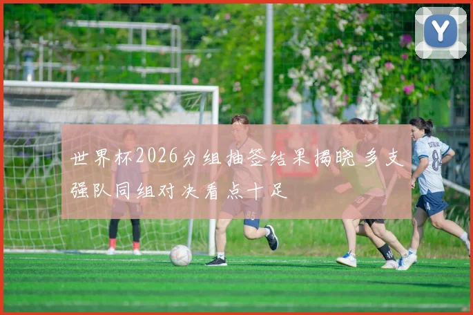 世界杯2026分组抽签结果揭晓 多支强队同组对决看点十足
