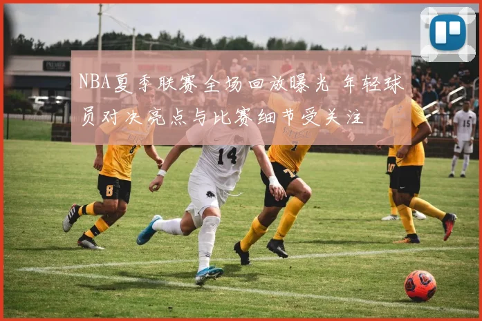 NBA夏季联赛全场回放曝光 年轻球员对决亮点与比赛细节受关注
