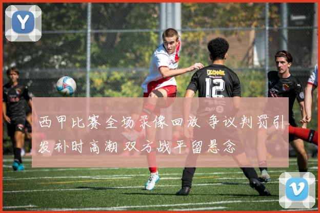西甲比赛全场录像回放 争议判罚引发补时高潮 双方战平留悬念