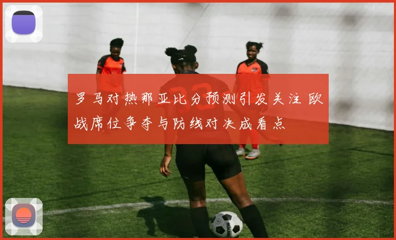 罗马对热那亚比分预测引发关注 欧战席位争夺与防线对决成看点