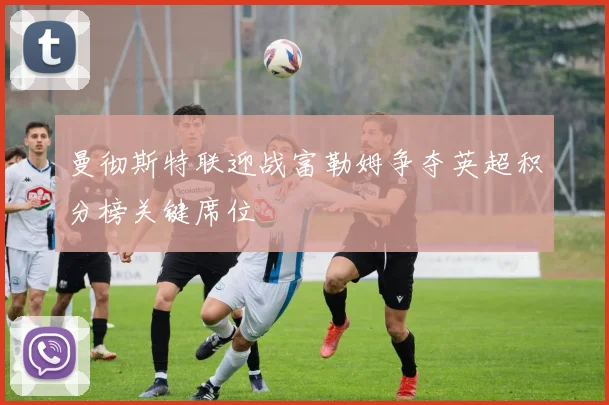 曼彻斯特联迎战富勒姆争夺英超积分榜关键席位