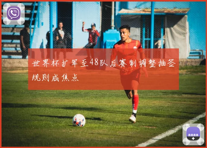 世界杯扩军至48队后赛制调整抽签规则成焦点