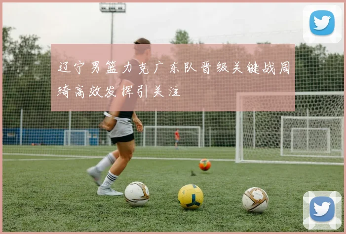 辽宁男篮力克广东队晋级关键战周琦高效发挥引关注