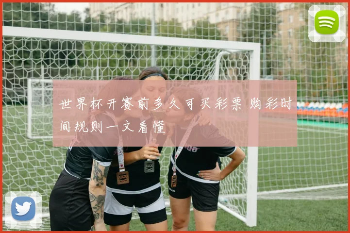 世界杯开赛前多久可买彩票 购彩时间规则一文看懂