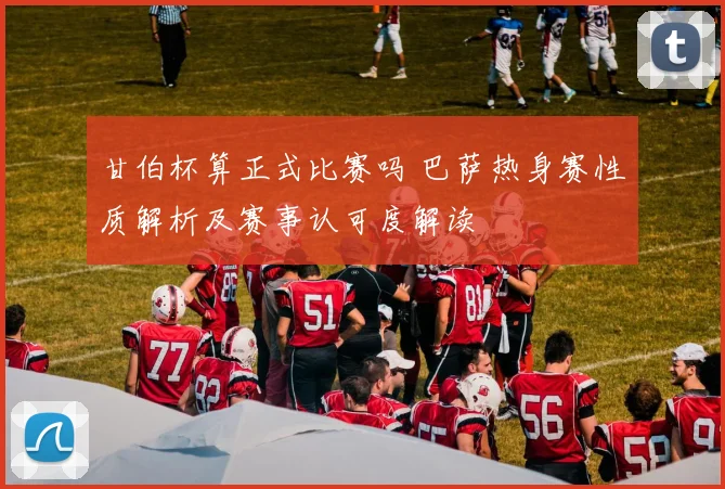 甘伯杯算正式比赛吗 巴萨热身赛性质解析及赛事认可度解读