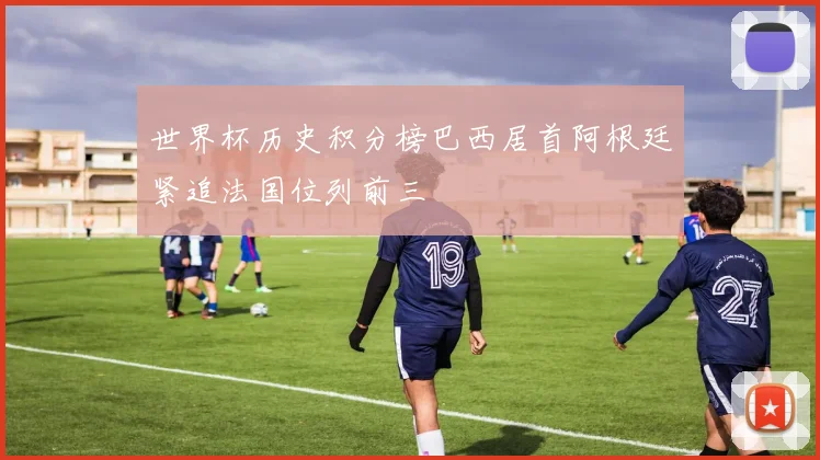 世界杯历史积分榜巴西居首阿根廷紧追法国位列前三