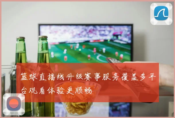 篮球直播线升级赛事服务覆盖多平台观看体验更顺畅