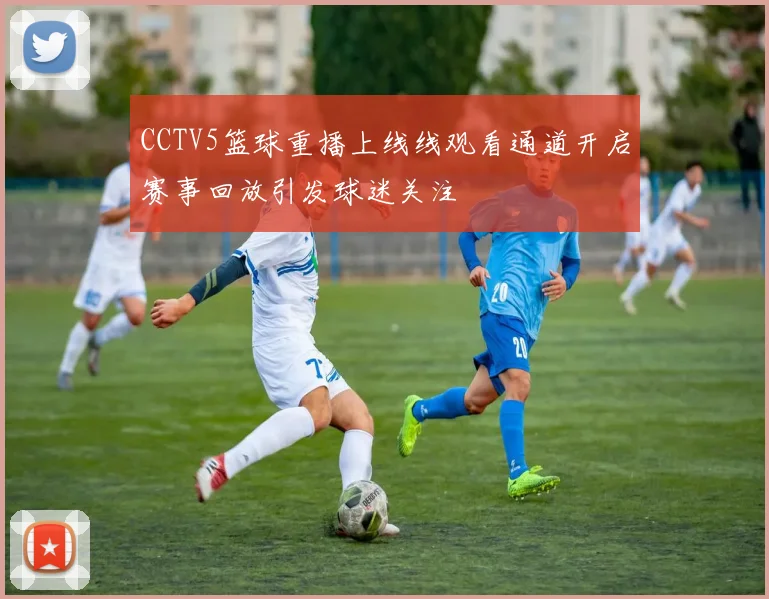CCTV5篮球重播上线线观看通道开启赛事回放引发球迷关注