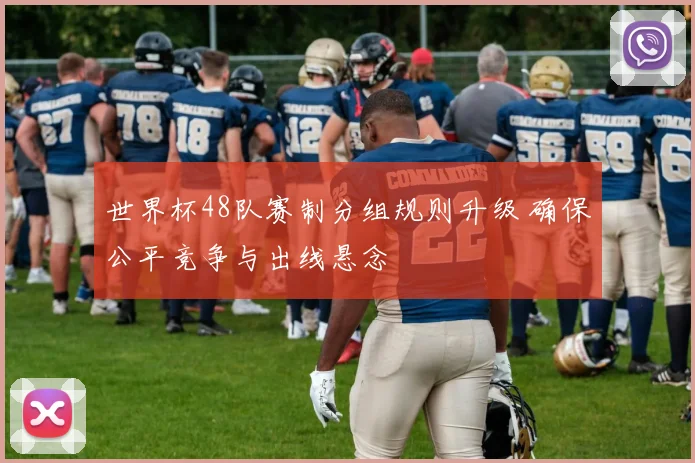 世界杯48队赛制分组规则升级 确保公平竞争与出线悬念