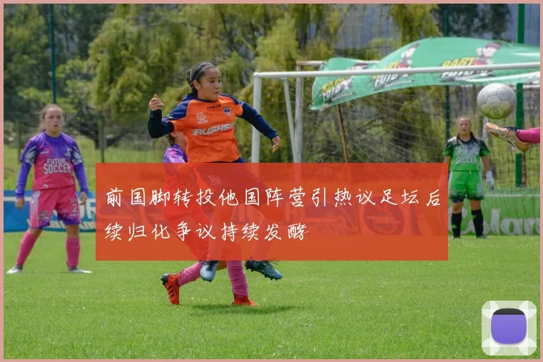 前国脚转投他国阵营引热议足坛后续归化争议持续发酵