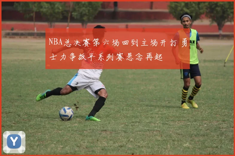 NBA总决赛第六场回到主场开打 勇士力争扳平系列赛悬念再起