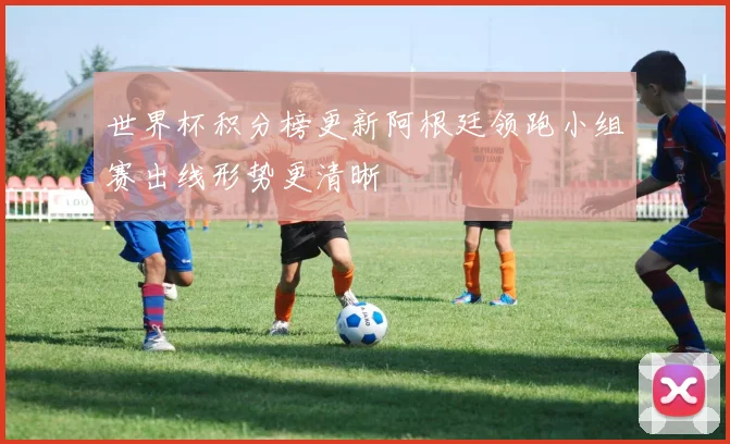 世界杯积分榜更新阿根廷领跑小组赛出线形势更清晰