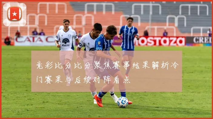 竞彩比分比分聚焦赛事结果解析冷门赛果与后续对阵看点