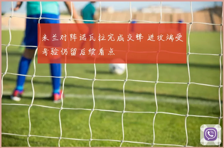 米兰对阵诺瓦拉完成交锋 进攻端受考验仍留后续看点