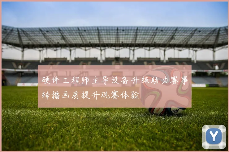硬件工程师主导设备升级助力赛事转播画质提升观赛体验