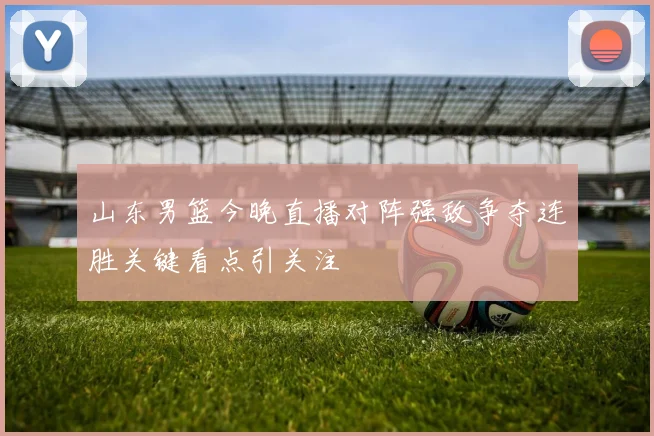 山东男篮今晚直播对阵强敌争夺连胜关键看点引关注