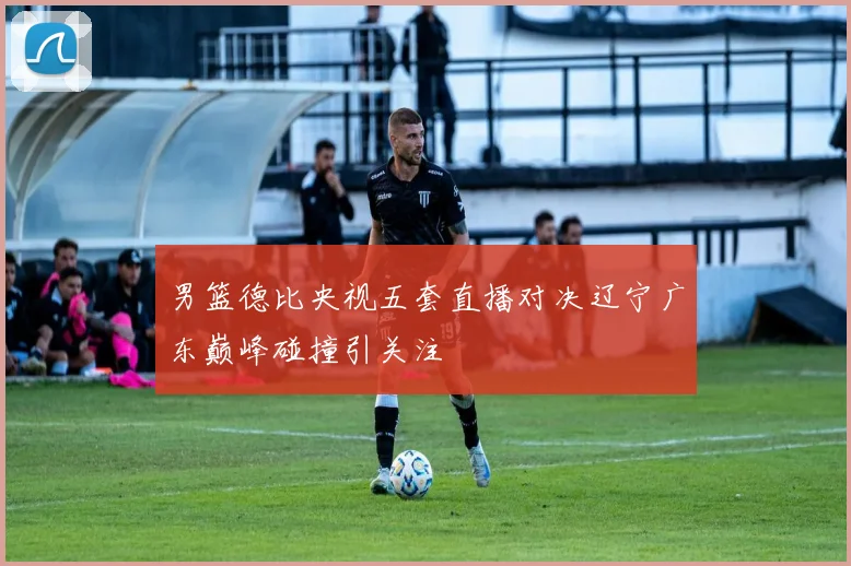 男篮德比央视五套直播对决辽宁广东巅峰碰撞引关注