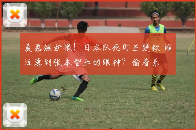 羡慕嫉妒恨！日本队死盯王楚钦 谁注意到张本智和的眼神？偷着乐