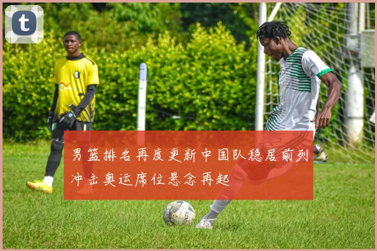 男篮排名再度更新中国队稳居前列冲击奥运席位悬念再起