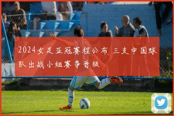 2024女足亚冠赛程公布 三支中国球队出战小组赛争晋级