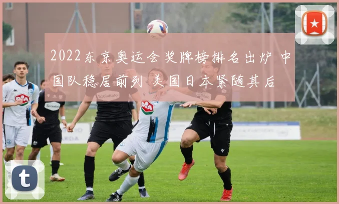 2022东京奥运会奖牌榜排名出炉 中国队稳居前列 美国日本紧随其后