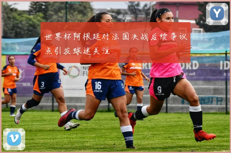 世界杯阿根廷对法国决战后续争议点引发球迷关注