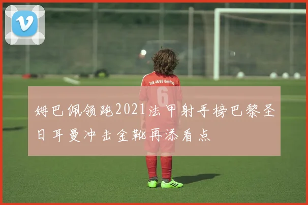 姆巴佩领跑2021法甲射手榜巴黎圣日耳曼冲击金靴再添看点