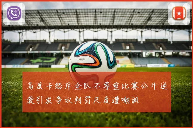 乌度卡怒斥全队不尊重比赛公牛逆袭引发争议判罚尺度遭嘲讽