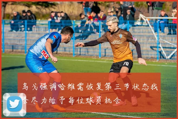 乌戈强调哈维需恢复第三节状态我会尽力给予每位球员机会