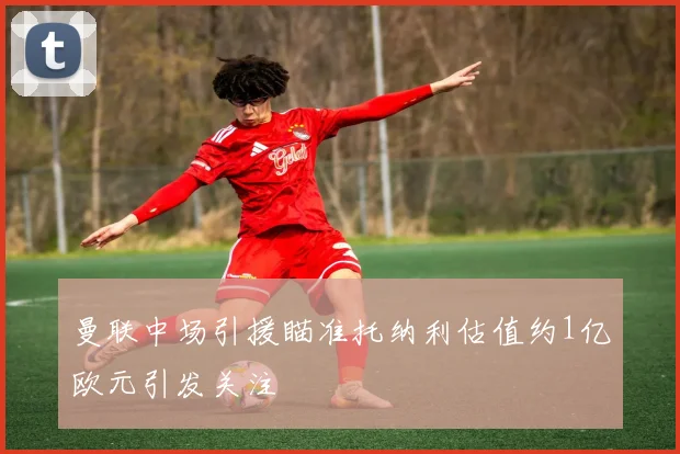 曼联中场引援瞄准托纳利估值约1亿欧元引发关注