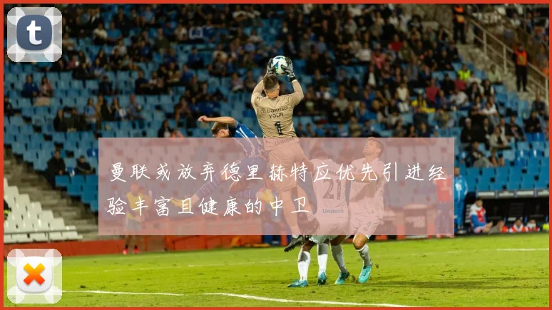 曼联或放弃德里赫特应优先引进经验丰富且健康的中卫