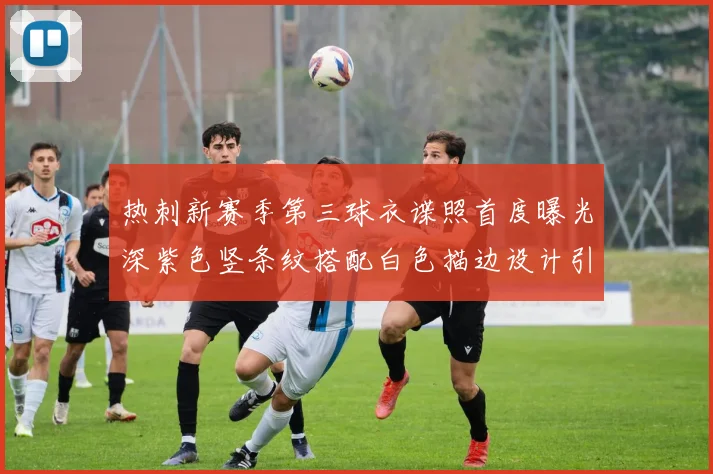 热刺新赛季第三球衣谍照首度曝光深紫色竖条纹搭配白色描边设计引发关注