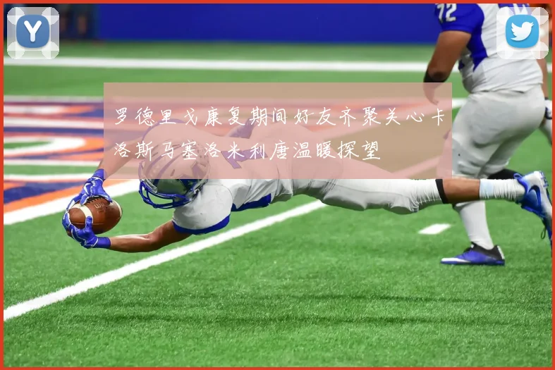 罗德里戈康复期间好友齐聚关心卡洛斯马塞洛米利唐温暖探望