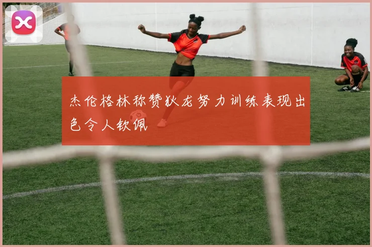 杰伦格林称赞狄龙努力训练表现出色令人钦佩