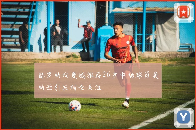 赫罗纳向曼城推荐26岁中场球员奥纳西引发转会关注