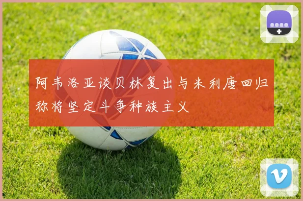 阿韦洛亚谈贝林复出与米利唐回归称将坚定斗争种族主义