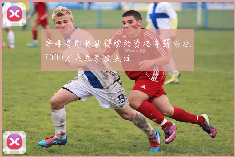 字母哥即将获得续约资格年薪或达7000万美元引发关注