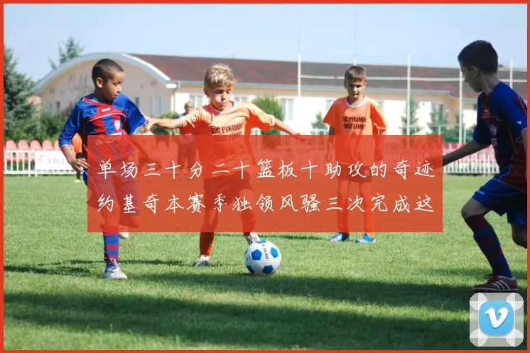 单场三十分二十篮板十助攻的奇迹约基奇本赛季独领风骚三次完成这一壮举