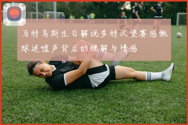 马特乌斯生日解说多特汉堡赛感慨球迷嘘声背后的理解与情感