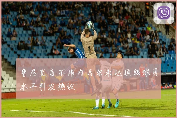 鲁尼直言不讳内马尔未达顶级球员水平引发热议