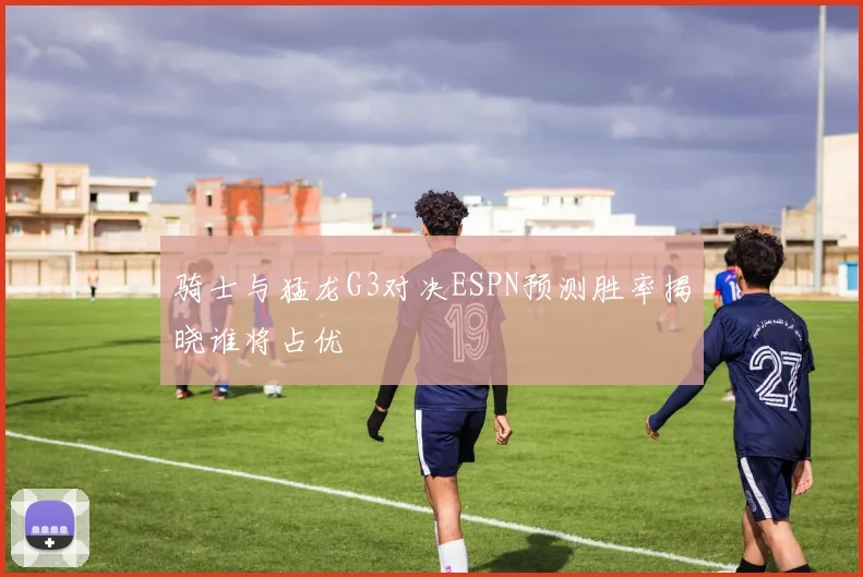 骑士与猛龙G3对决ESPN预测胜率揭晓谁将占优