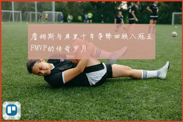 詹姆斯与库里十年争锋回顾八冠五FMVP的传奇岁月