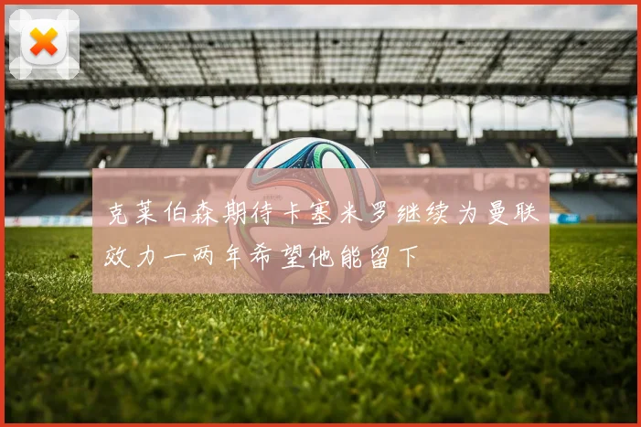 克莱伯森期待卡塞米罗继续为曼联效力一两年希望他能留下