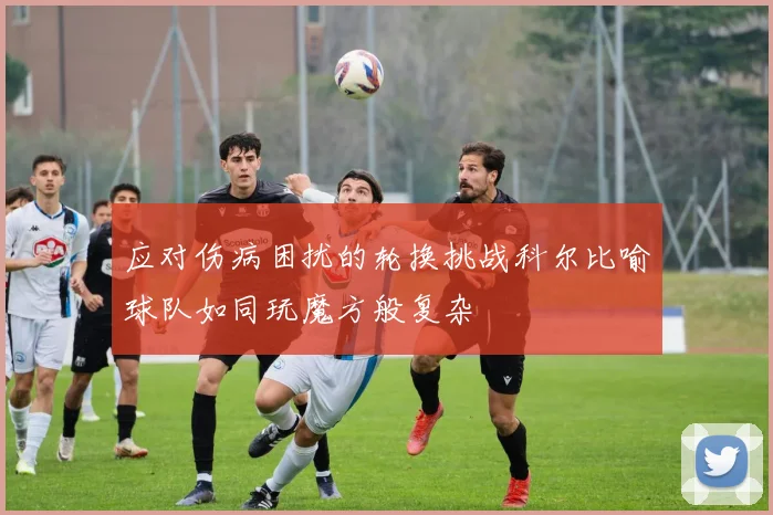 应对伤病困扰的轮换挑战科尔比喻球队如同玩魔方般复杂