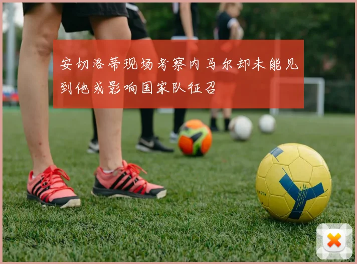 安切洛蒂现场考察内马尔却未能见到他或影响国家队征召