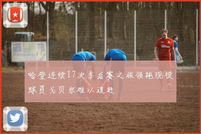 哈登连续17次季后赛之旅领跑现役球员戈贝尔难以追赶