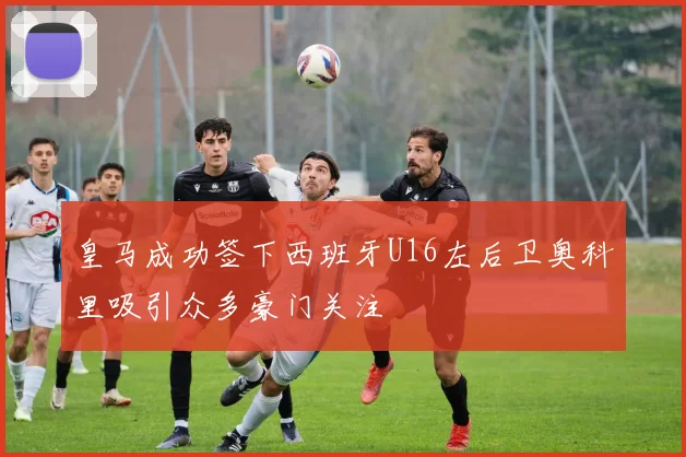 皇马成功签下西班牙U16左后卫奥科里吸引众多豪门关注