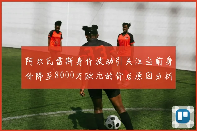 阿尔瓦雷斯身价波动引关注当前身价降至8000万欧元的背后原因分析