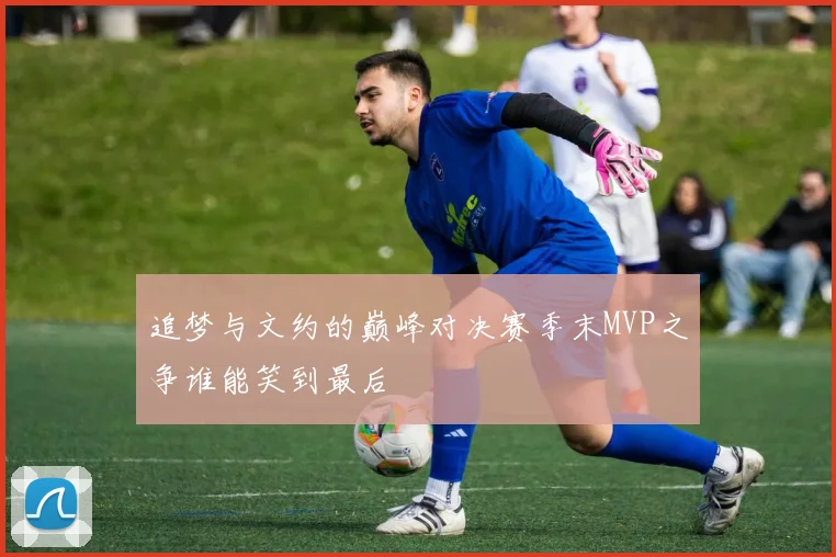 追梦与文约的巅峰对决赛季末MVP之争谁能笑到最后