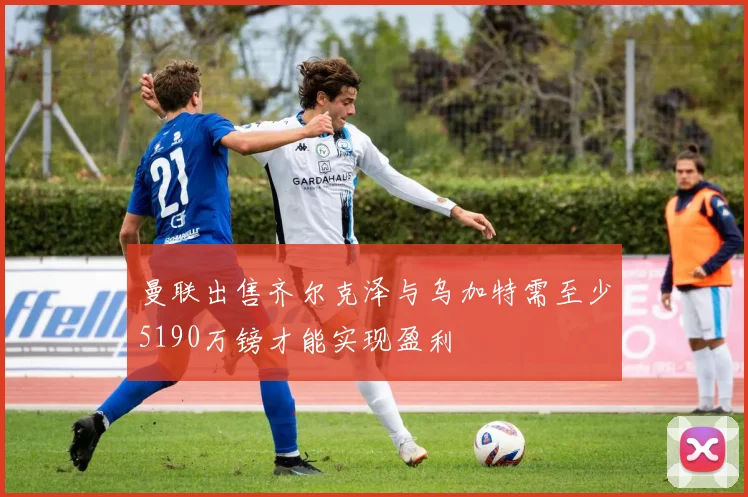 曼联出售齐尔克泽与乌加特需至少5190万镑才能实现盈利